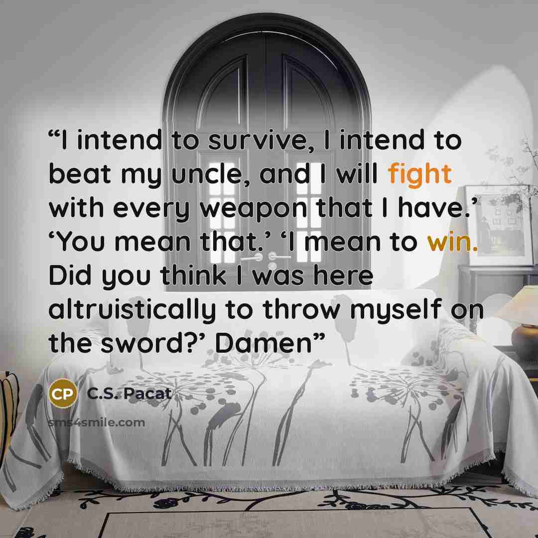 “I intend to survive, I intend to beat my uncle, and I will fight with every weapon that I have.’ ‘You mean that.’ ‘I mean to win. Did you think I was here altruistically to throw myself on the sword?’ Damen” quote by C.S. Pacat