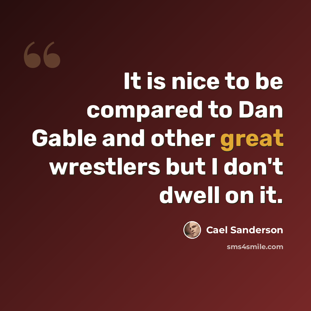 “It is nice to be compared to Dan Gable and other great wrestlers but I don't dwell on it.” quote by Cael Sanderson