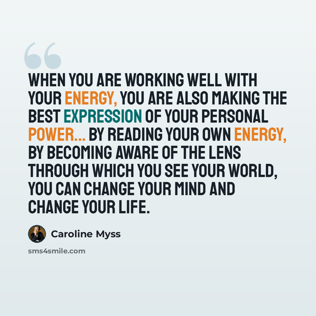 “When you are working well with your energy, you are also making the best expression of your personal power... By reading your own energy, by becoming aware of the lens through which you see your world, you can change your mind and change your life.” quote by Caroline Myss