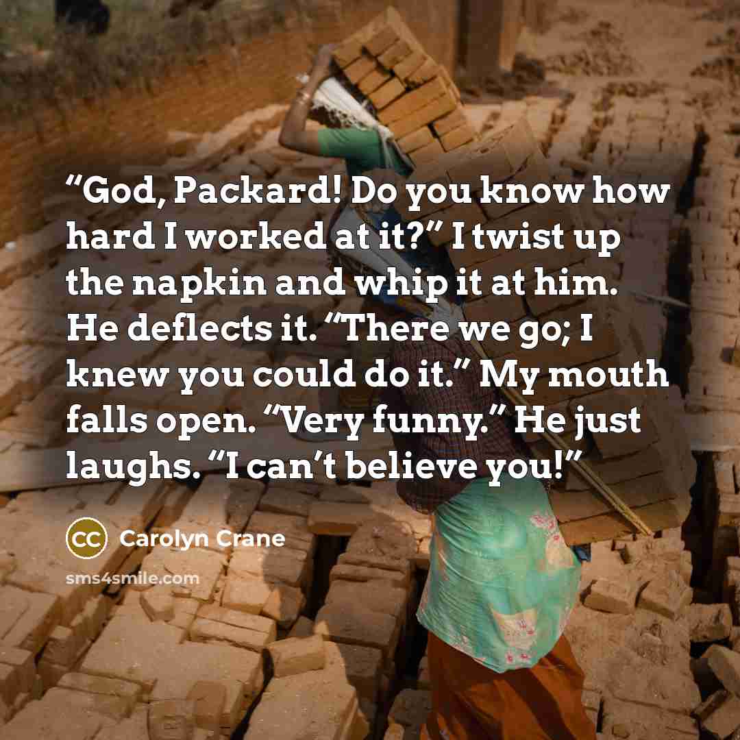“God, Packard! Do you know how hard I worked at it?” I twist up the napkin and whip it at him. He deflects it. “There we go; I knew you could do it.” My mouth falls open. “Very funny.” He just laughs. “I can’t believe you!” quote by Carolyn Crane