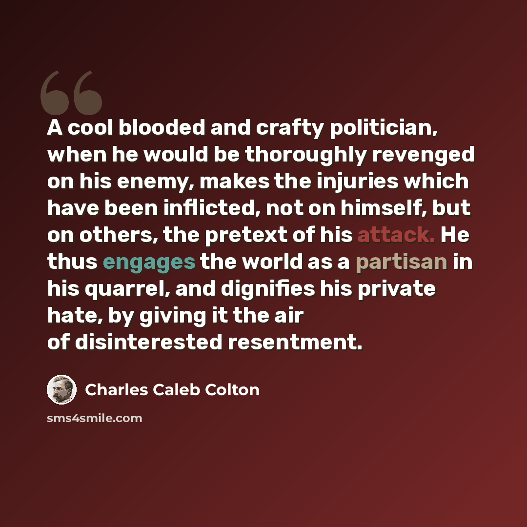 “A cool blooded and crafty politician, when he would be thoroughly revenged on his enemy, makes the injuries which have been inflicted, not on himself, but on others, the pretext of his attack. He thus engages the world as a partisan in his quarrel, and dignifies his private hate, by giving it the…” quote by Charles Caleb Colton