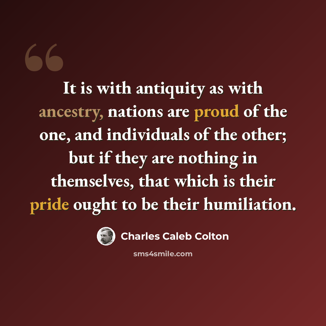 “It is with antiquity as with ancestry, nations are proud of the one, and individuals of the other; but if they are nothing in themselves, that which is their pride ought to be their humiliation.” quote by Charles Caleb Colton