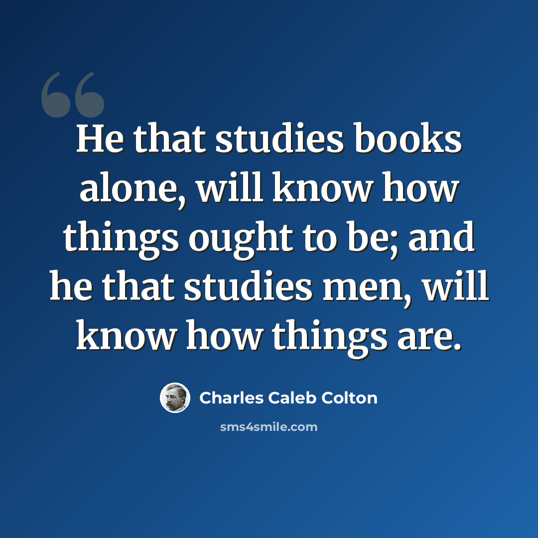 “He that studies books alone, will know how things ought to be; and he that studies men, will know how things are.” quote by Charles Caleb Colton