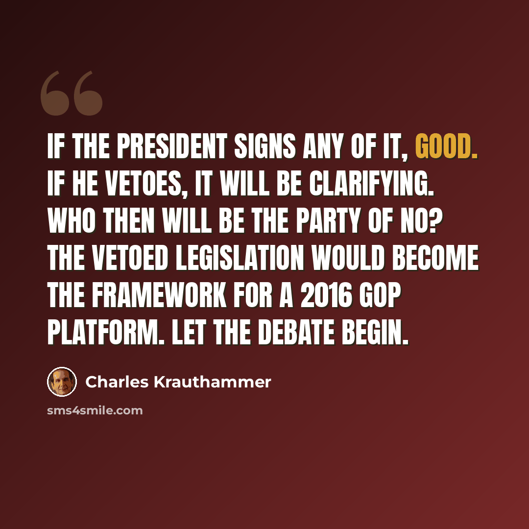 “If the president signs any of it, good. If he vetoes, it will be clarifying. Who then will be the party of no? The vetoed legislation would become the framework for a 2016 GOP platform. Let the debate begin.” quote by Charles Krauthammer