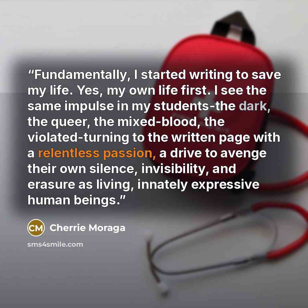 “Fundamentally, I started writing to save my life. Yes, my own life first. I see the same impulse in my students-the dark, the queer, the mixed-blood, the violated-turning to the written page with a relentless passion, a drive to avenge their own silence, invisibility, and erasure as living…” quote by Cherrie Moraga