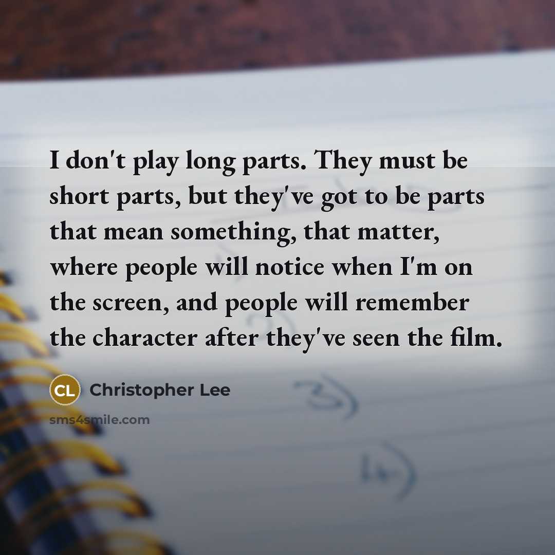 “I don't play long parts. They must be short parts, but they've got to be parts that mean something, that matter, where people will notice when I'm on the screen, and people will remember the character after they've seen the film.” quote by Christopher Lee