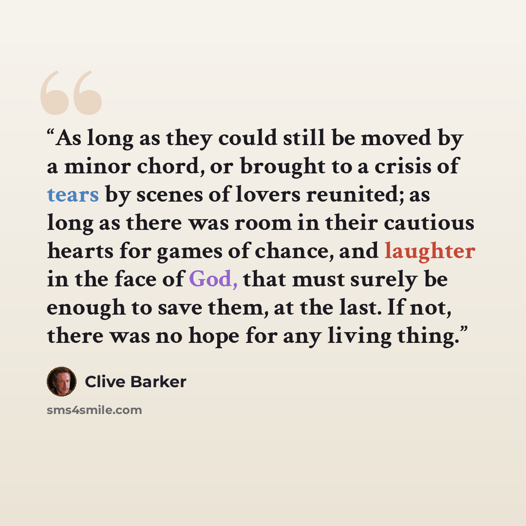 “As long as they could still be moved by a minor chord, or brought to a crisis of tears by scenes of lovers reunited; as long as there was room in their cautious hearts for games of chance, and laughter in the face of God, that must surely be enough to save them, at the last. If not, there was no…” quote by Clive Barker