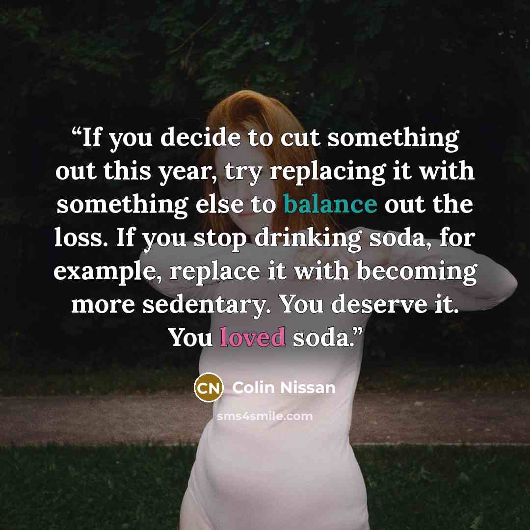 “If you decide to cut something out this year, try replacing it with something else to balance out the loss. If you stop drinking soda, for example, replace it with becoming more sedentary. You deserve it. You loved soda.” quote by Colin Nissan