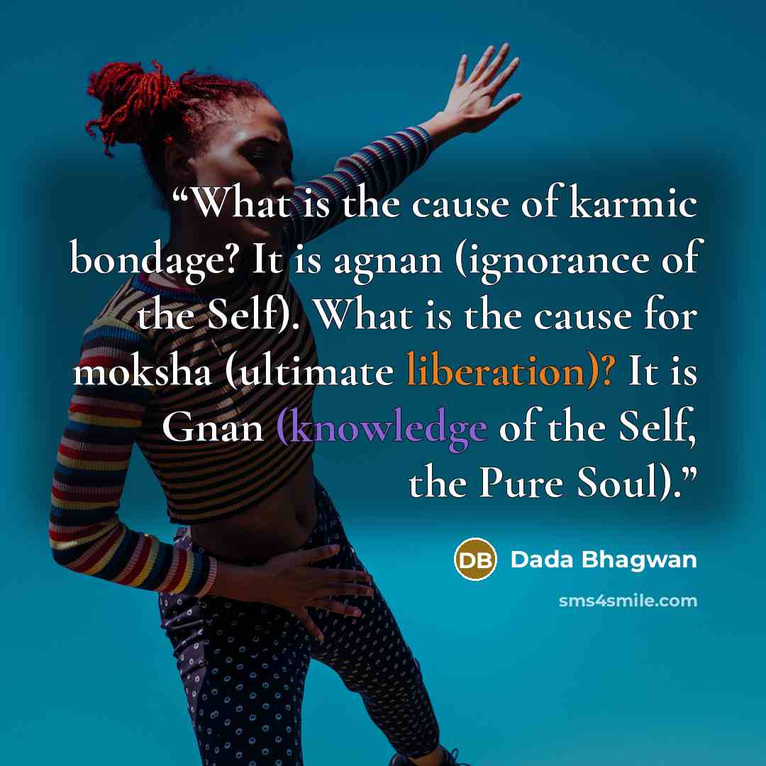 “What is the cause of karmic bondage? It is agnan (ignorance of the Self). What is the cause for moksha (ultimate liberation)? It is Gnan (knowledge of the Self, the Pure Soul).” quote by Dada Bhagwan