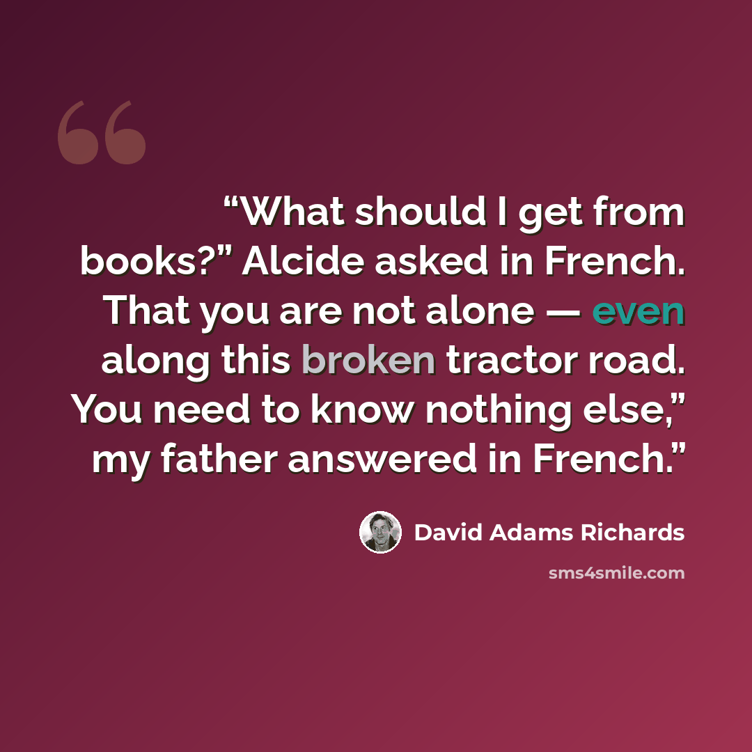 “What should I get from books?” Alcide asked in French. That you are not alone — even along this broken tractor road. You need to know nothing else,” my father answered in French.” quote by David Adams Richards