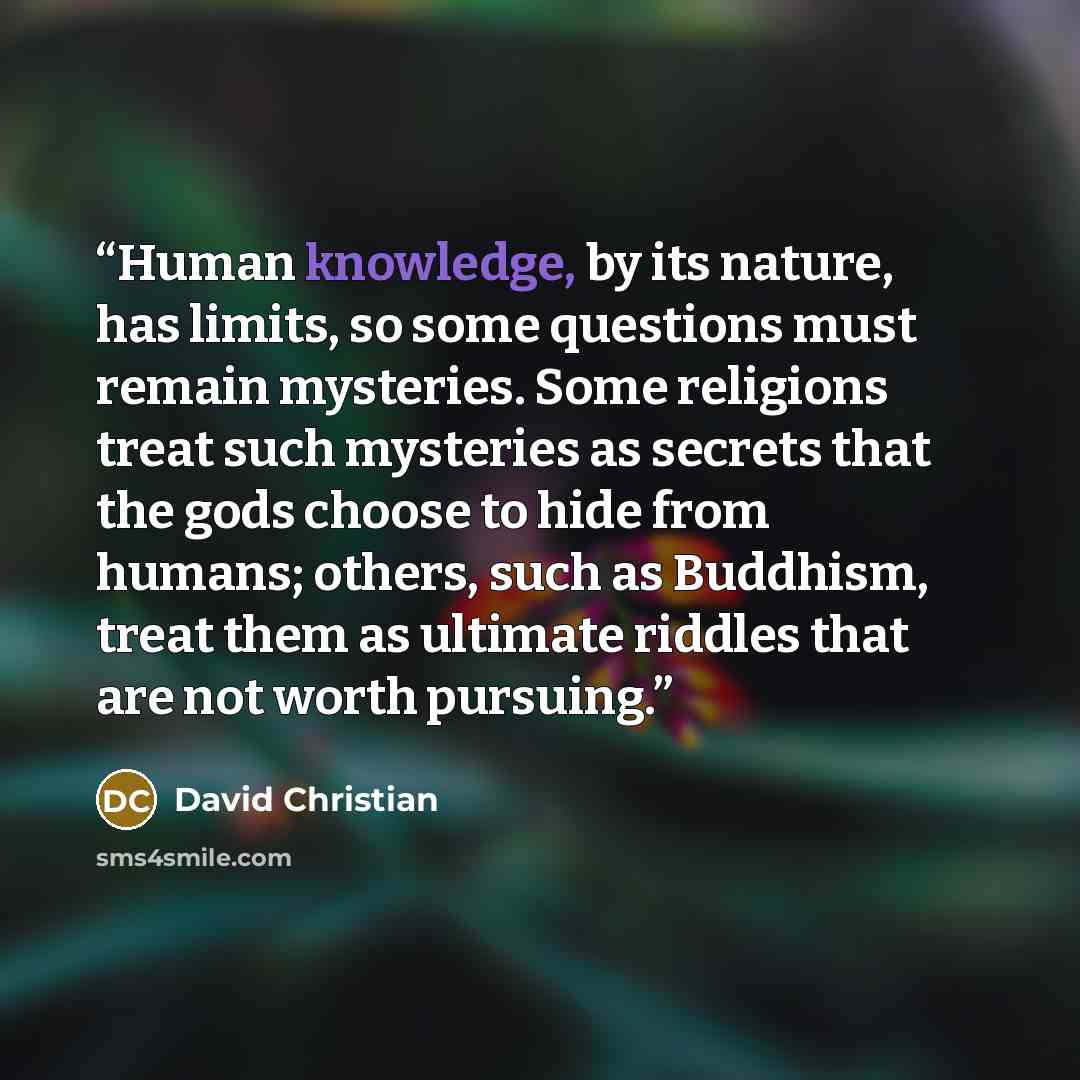“Human knowledge, by its nature, has limits, so some questions must remain mysteries. Some religions treat such mysteries as secrets that the gods choose to hide from humans; others, such as Buddhism, treat them as ultimate riddles that are not worth pursuing.” quote by David Christian