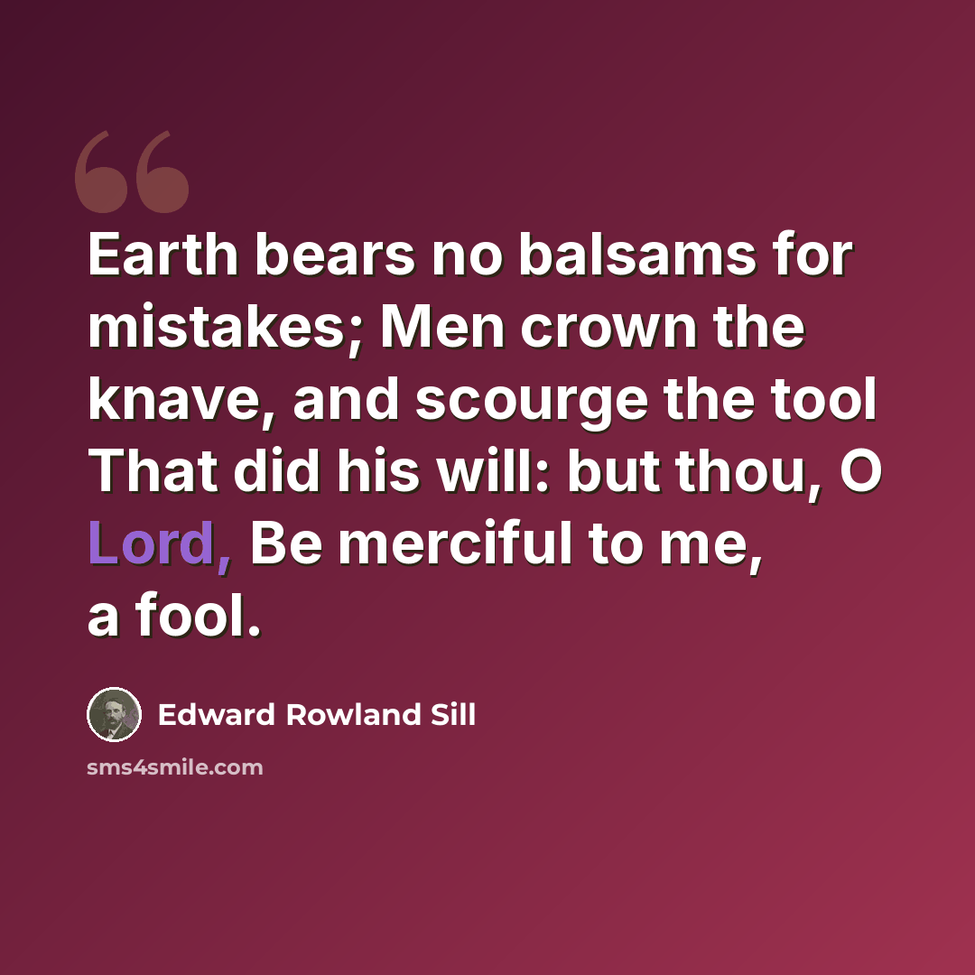 “Earth bears no balsams for mistakes; Men crown the knave, and scourge the tool That did his will: but thou, O Lord, Be merciful to me, a fool.” quote by Edward Rowland Sill