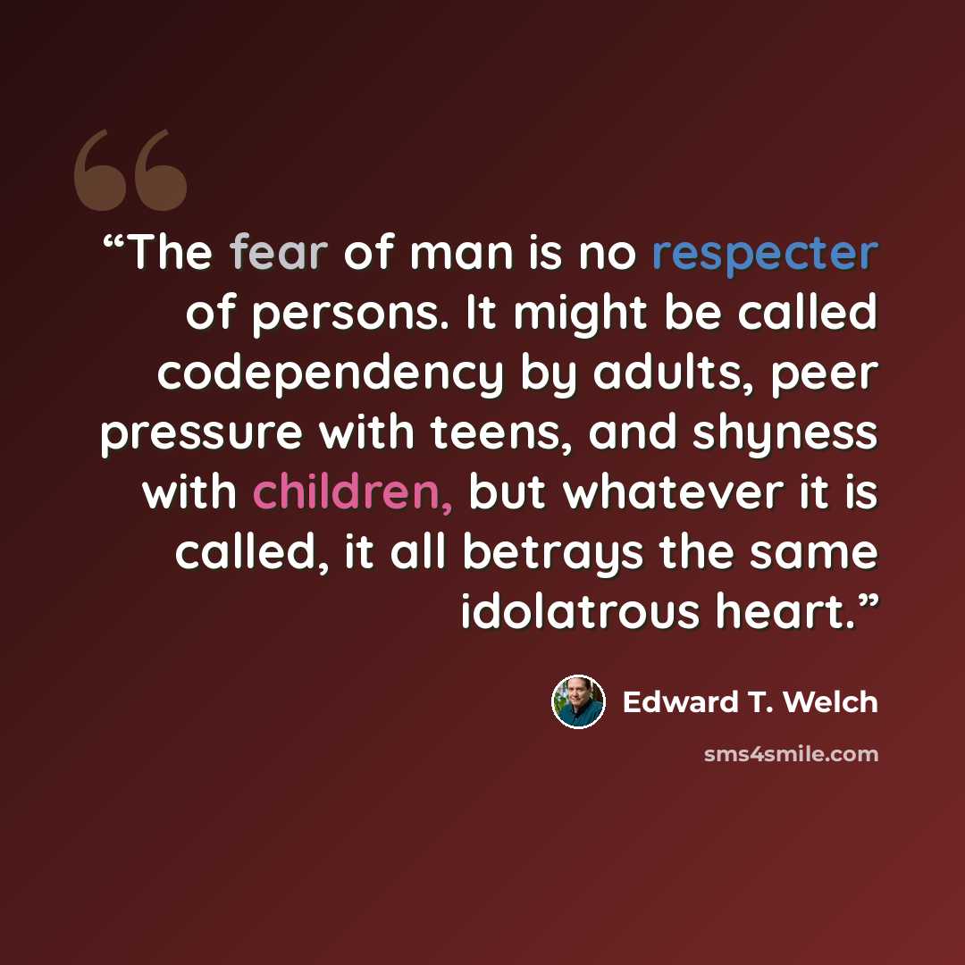 “The fear of man is no respecter of persons. It might be called codependency by adults, peer pressure with teens, and shyness with children, but whatever it is called, it all betrays the same idolatrous heart.” quote by Edward T. Welch