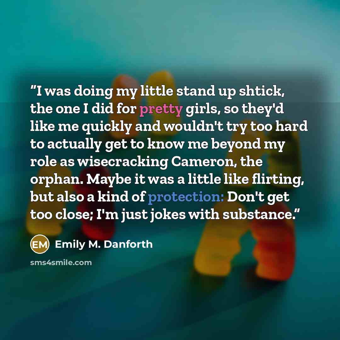 “I was doing my little stand up shtick, the one I did for pretty girls, so they'd like me quickly and wouldn't try too hard to actually get to know me beyond my role as wisecracking Cameron, the orphan. Maybe it was a little like flirting, but also a kind of protection: Don't get too close; I'm…” quote by Emily M. Danforth