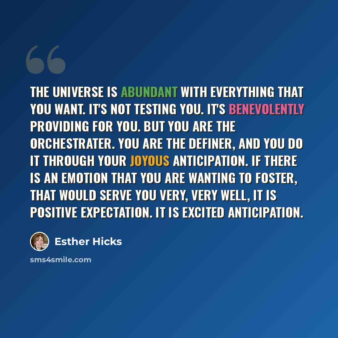 “The Universe is abundant with everything that you want. It's not testing you. It's benevolently providing for you. But you are the orchestrater. You are the definer, and you do it through your joyous anticipation. If there is an emotion that you are wanting to foster, that would serve you very…” quote by Esther Hicks