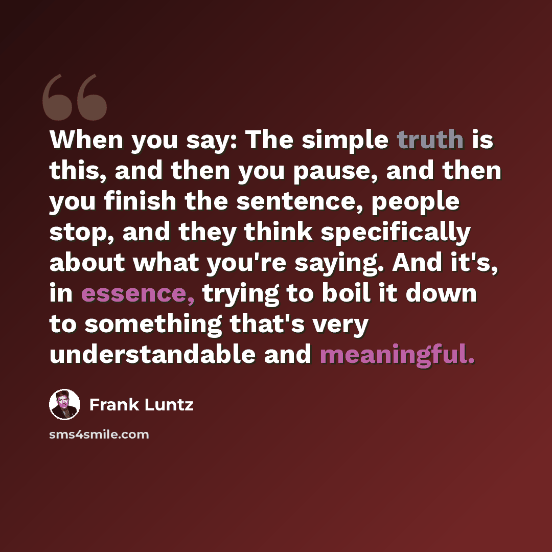 “When you say: The simple truth is this, and then you pause, and then you finish the sentence, people stop, and they think specifically about what you're saying. And it's, in essence, trying to boil it down to something that's very understandable and meaningful.” quote by Frank Luntz