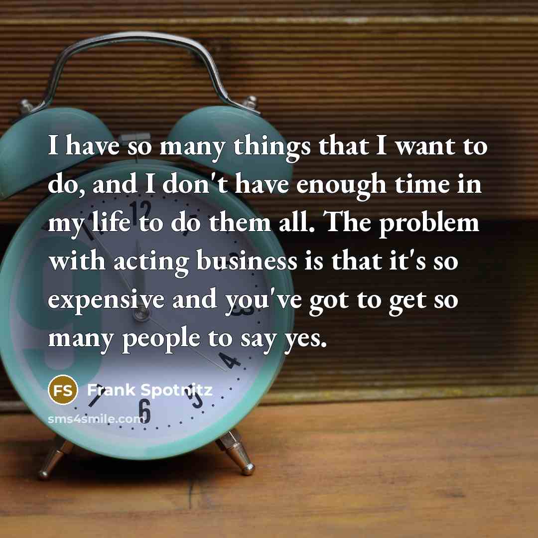 “I have so many things that I want to do, and I don't have enough time in my life to do them all. The problem with acting business is that it's so expensive and you've got to get so many people to say yes.” quote by Frank Spotnitz