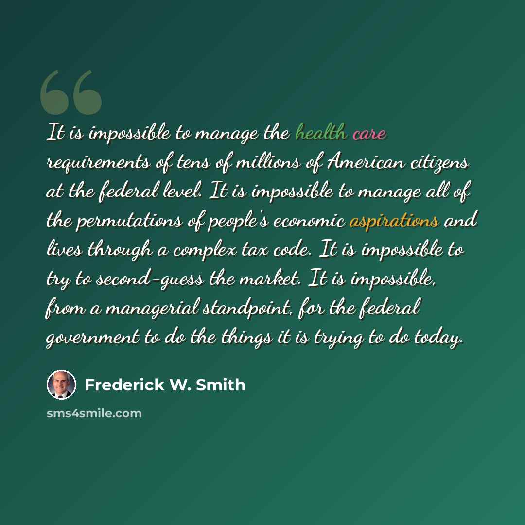 “It is impossible to manage the health care requirements of tens of millions of American citizens at the federal level. It is impossible to manage all of the permutations of people's economic aspirations and lives through a complex tax code. It is impossible to try to second-guess the market. It is…” quote by Frederick W. Smith