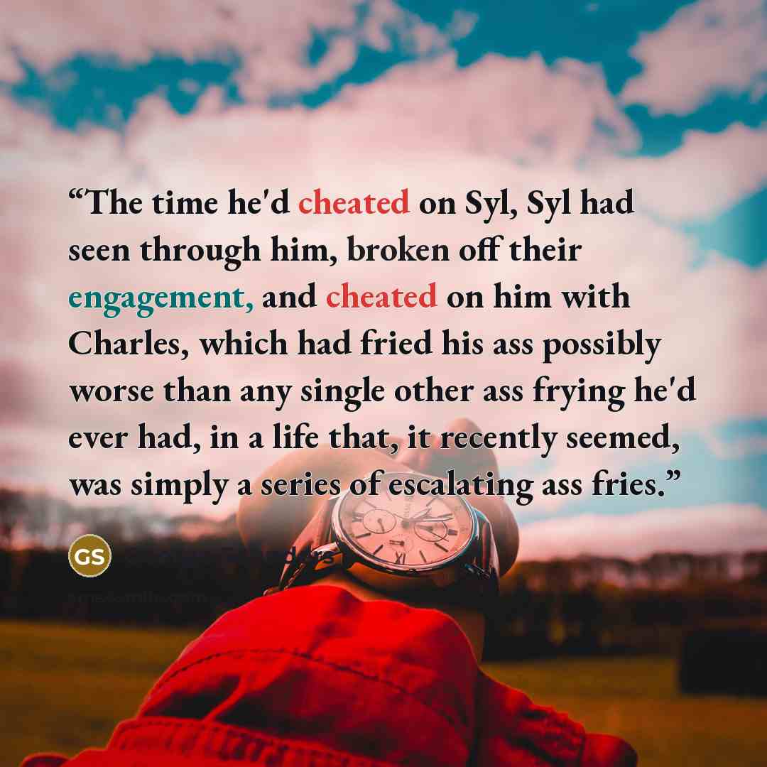 “The time he'd cheated on Syl, Syl had seen through him, broken off their engagement, and cheated on him with Charles, which had fried his ass possibly worse than any single other ass frying he'd ever had, in a life that, it recently seemed, was simply a series of escalating ass fries.” quote by George Saunders