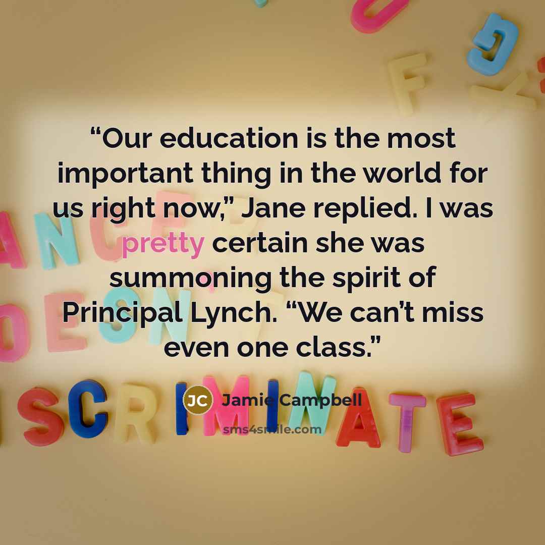 “Our education is the most important thing in the world for us right now,” Jane replied. I was pretty certain she was summoning the spirit of Principal Lynch. “We can’t miss even one class.” quote by Jamie Campbell