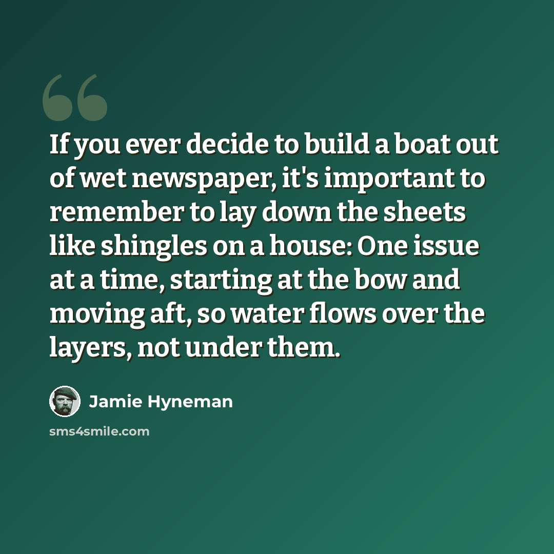 “If you ever decide to build a boat out of wet newspaper, it's important to remember to lay down the sheets like shingles on a house: One issue at a time, starting at the bow and moving aft, so water flows over the layers, not under them.” quote by Jamie Hyneman