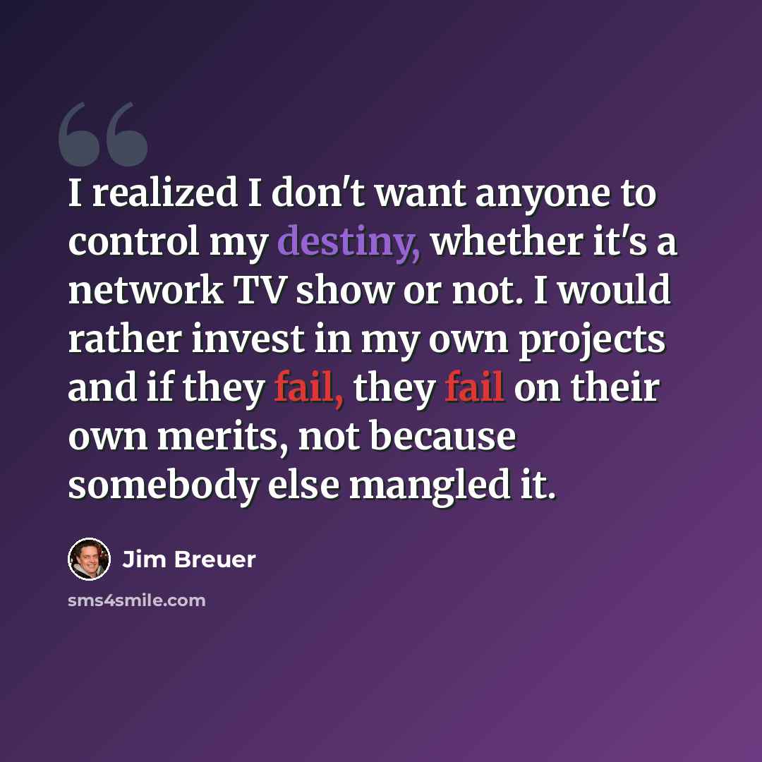 “I realized I don't want anyone to control my destiny, whether it's a network TV show or not. I would rather invest in my own projects and if they fail, they fail on their own merits, not because somebody else mangled it.” quote by Jim Breuer