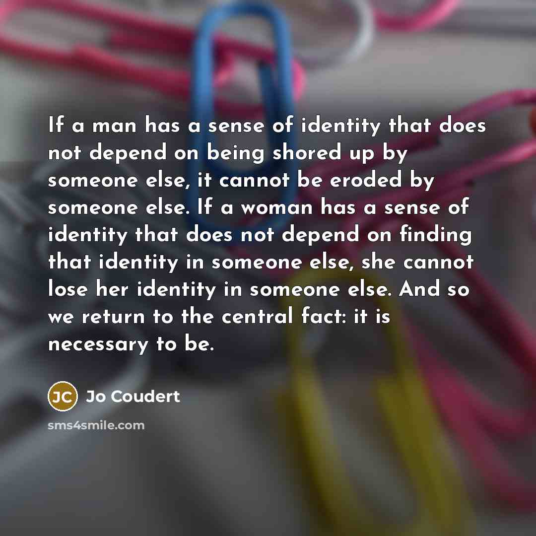 “If a man has a sense of identity that does not depend on being shored up by someone else, it cannot be eroded by someone else. If a woman has a sense of identity that does not depend on finding that identity in someone else, she cannot lose her identity in someone else. And so we return to the…” quote by Jo Coudert