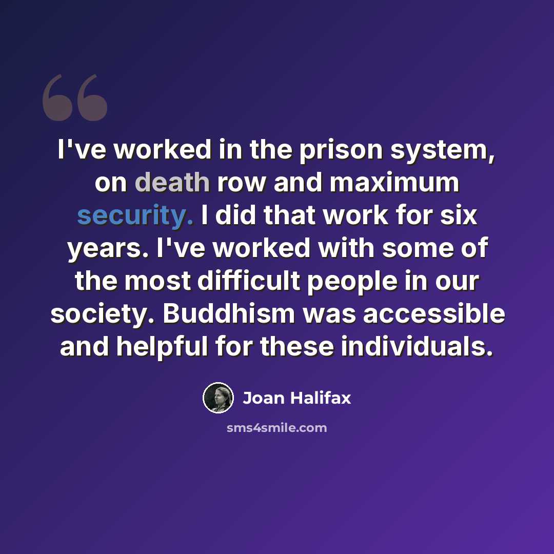 “I've worked in the prison system, on death row and maximum security. I did that work for six years. I've worked with some of the most difficult people in our society. Buddhism was accessible and helpful for these individuals.” quote by Joan Halifax