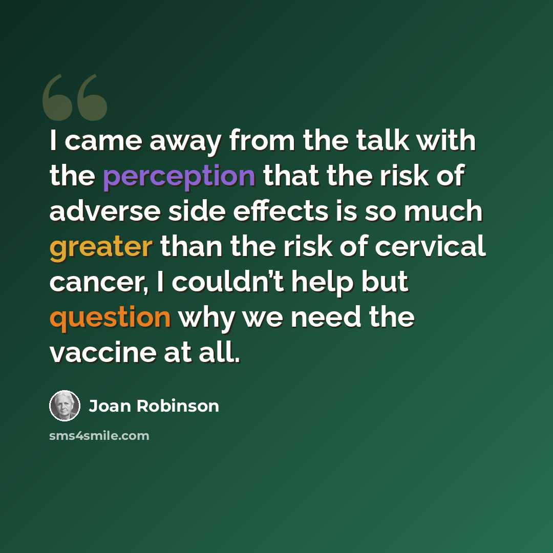 “I came away from the talk with the perception that the risk of adverse side effects is so much greater than the risk of cervical cancer, I couldn’t help but question why we need the vaccine at all.” quote by Joan Robinson