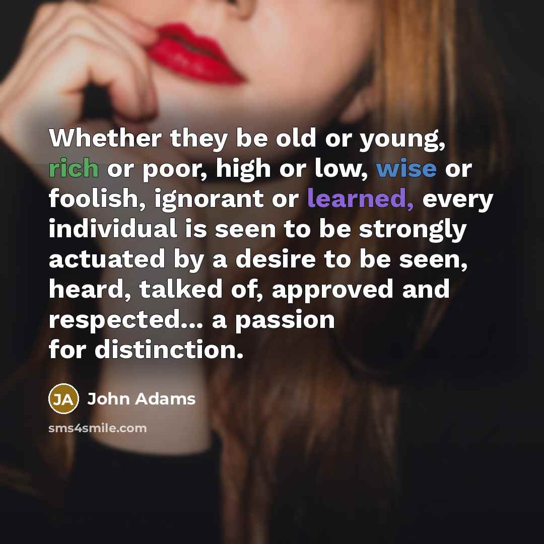 “Whether they be old or young, rich or poor, high or low, wise or foolish, ignorant or learned, every individual is seen to be strongly actuated by a desire to be seen, heard, talked of, approved and respected... a passion for distinction.” quote by John Adams