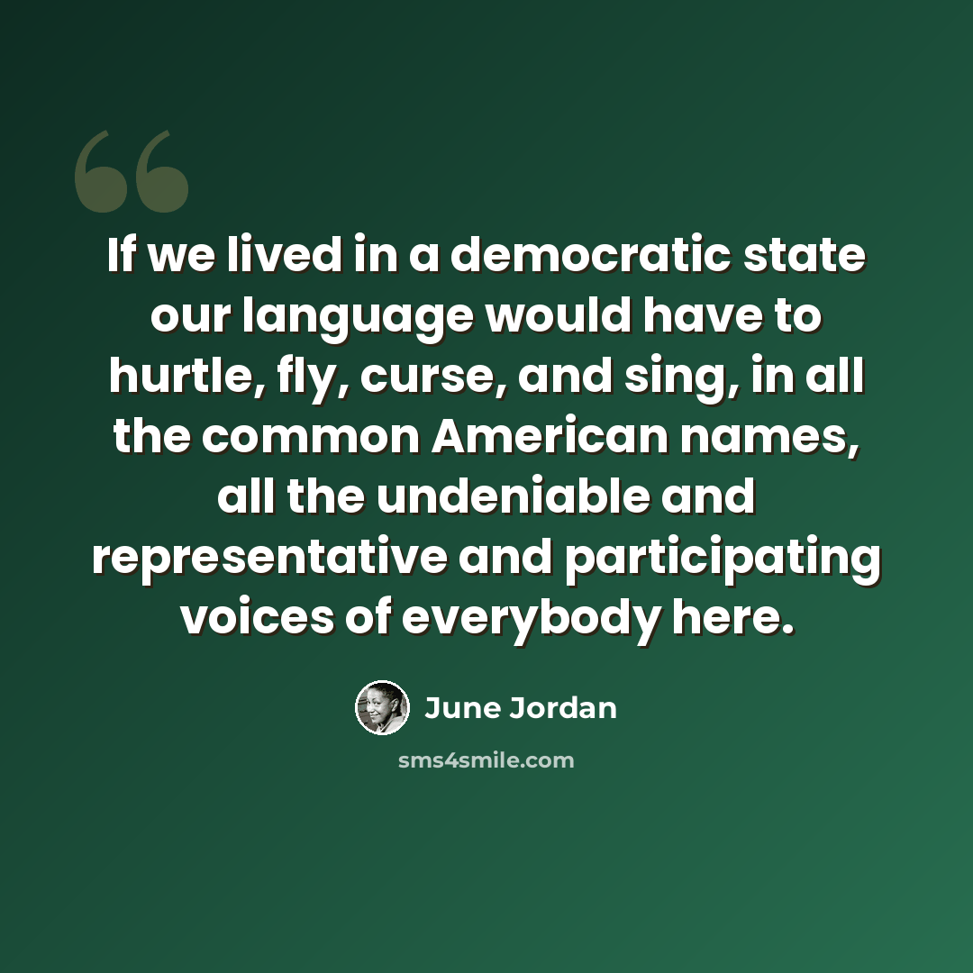 “If we lived in a democratic state our language would have to hurtle, fly, curse, and sing, in all the common American names, all the undeniable and representative and participating voices of everybody here.” quote by June Jordan