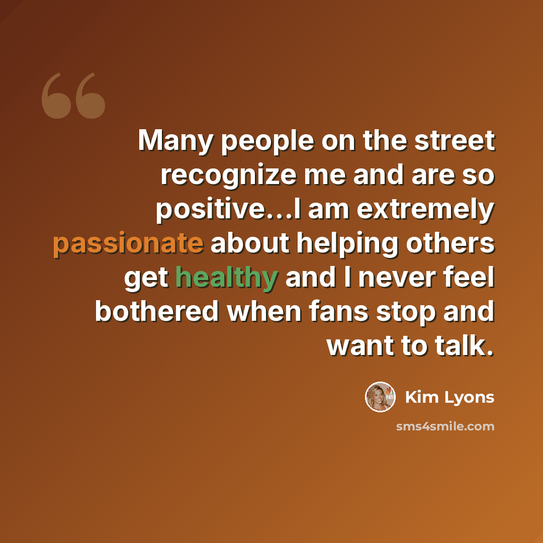 “Many people on the street recognize me and are so positive...I am extremely passionate about helping others get healthy and I never feel bothered when fans stop and want to talk.” quote by Kim Lyons