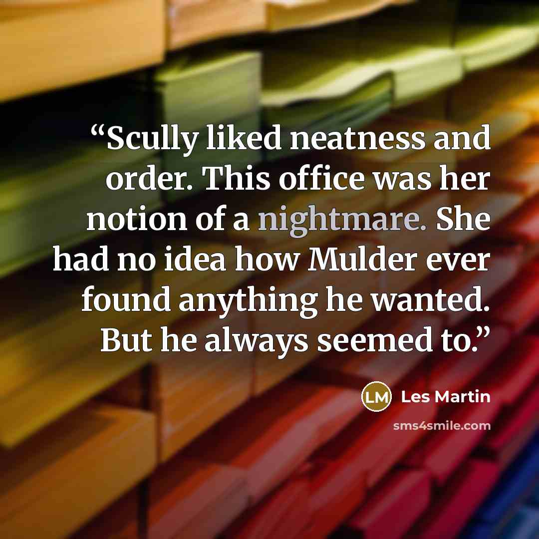 “Scully liked neatness and order. This office was her notion of a nightmare. She had no idea how Mulder ever found anything he wanted. But he always seemed to.” quote by Les Martin
