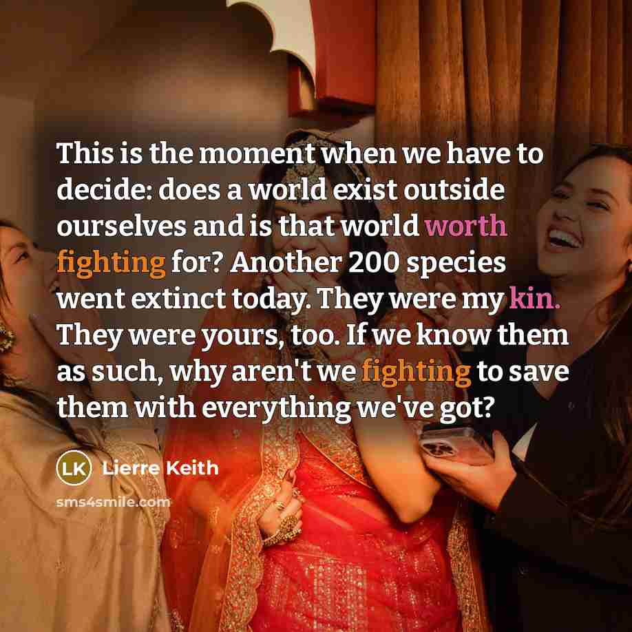 “This is the moment when we have to decide: does a world exist outside ourselves and is that world worth fighting for? Another 200 species went extinct today. They were my kin. They were yours, too. If we know them as such, why aren't we fighting to save them with everything we've got?” quote by Lierre Keith