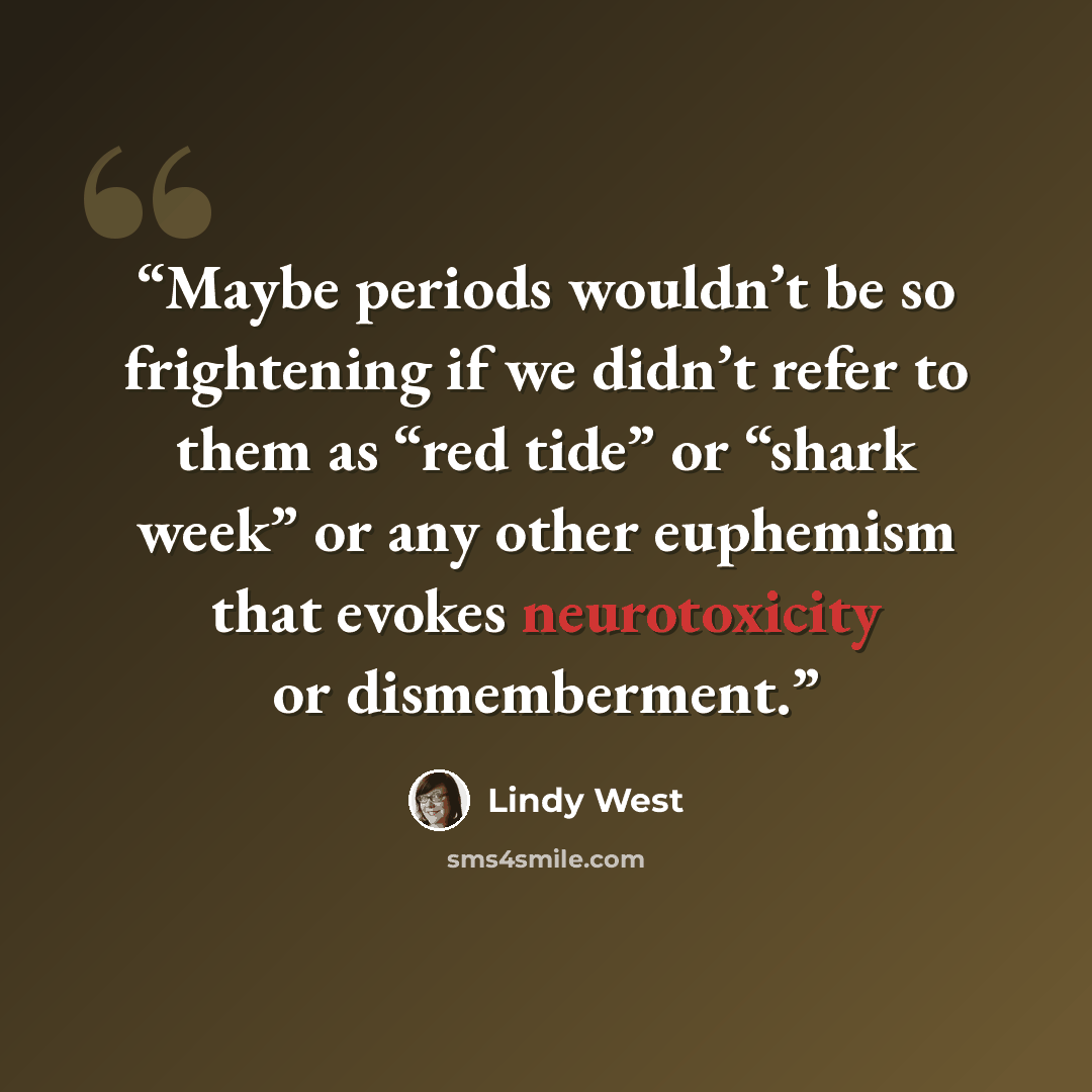 “Maybe periods wouldn’t be so frightening if we didn’t refer to them as “red tide” or “shark week” or any other euphemism that evokes neurotoxicity or dismemberment.” quote by Lindy West