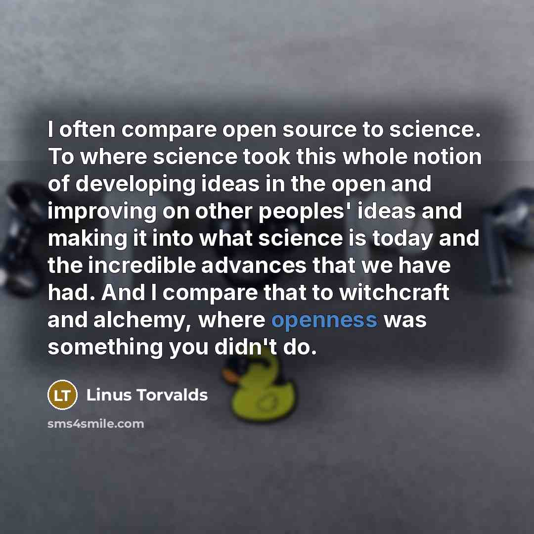 “I often compare open source to science. To where science took this whole notion of developing ideas in the open and improving on other peoples' ideas and making it into what science is today and the incredible advances that we have had. And I compare that to witchcraft and alchemy, where openness…” quote by Linus Torvalds