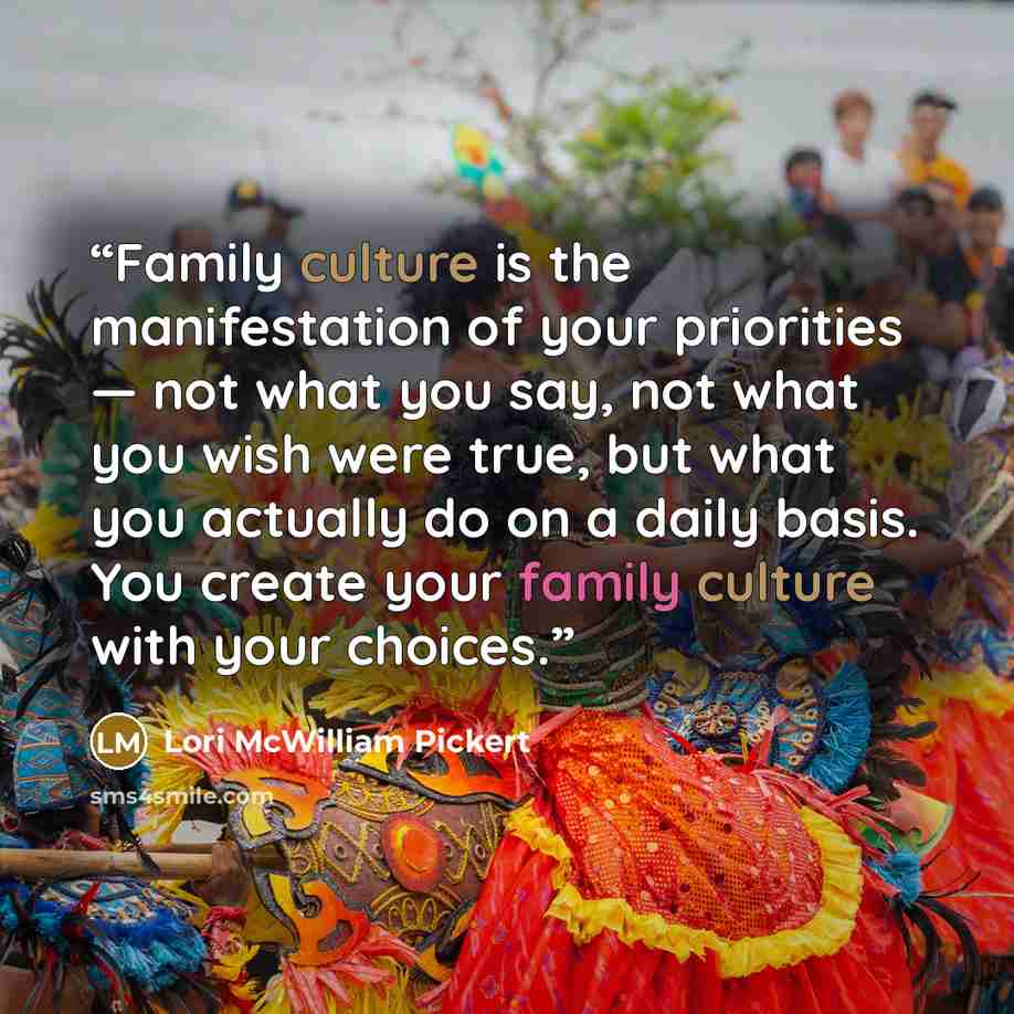 “Family culture is the manifestation of your priorities — not what you say, not what you wish were true, but what you actually do on a daily basis. You create your family culture with your choices.” quote by Lori McWilliam Pickert