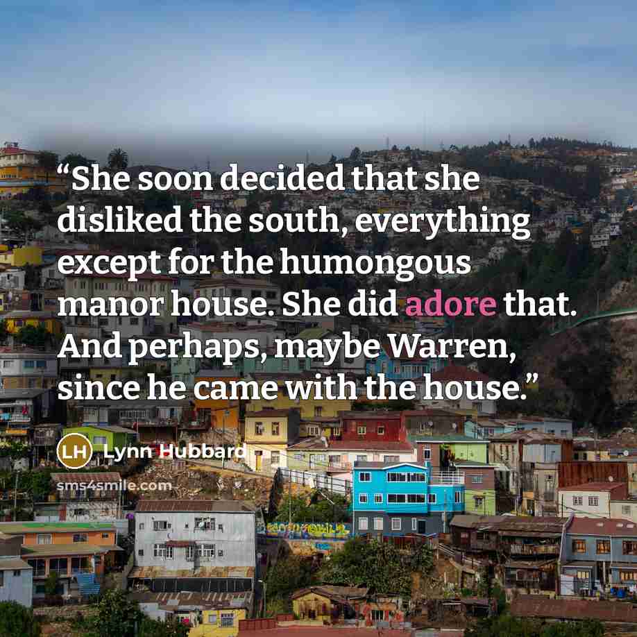 “She soon decided that she disliked the south, everything except for the humongous manor house. She did adore that. And perhaps, maybe Warren, since he came with the house.” quote by Lynn Hubbard