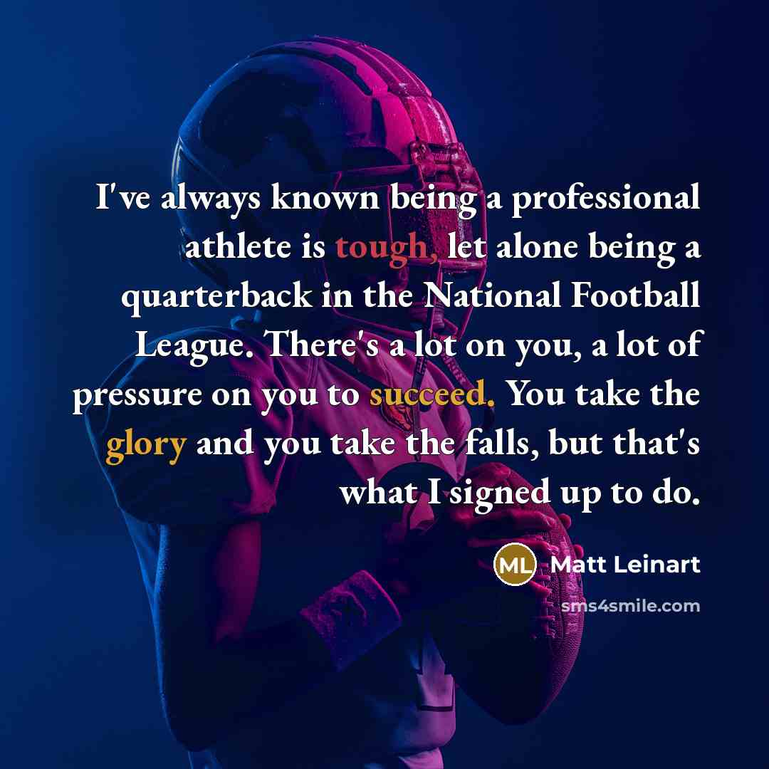“I've always known being a professional athlete is tough, let alone being a quarterback in the National Football League. There's a lot on you, a lot of pressure on you to succeed. You take the glory and you take the falls, but that's what I signed up to do.” quote by Matt Leinart