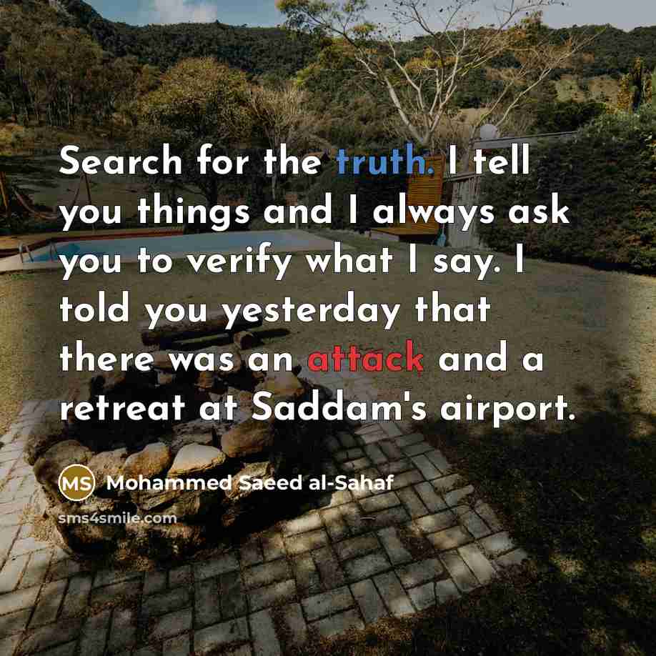 “Search for the truth. I tell you things and I always ask you to verify what I say. I told you yesterday that there was an attack and a retreat at Saddam's airport.” quote by Mohammed Saeed al-Sahaf