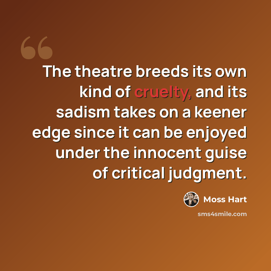 “The theatre breeds its own kind of cruelty, and its sadism takes on a keener edge since it can be enjoyed under the innocent guise of critical judgment.” quote by Moss Hart