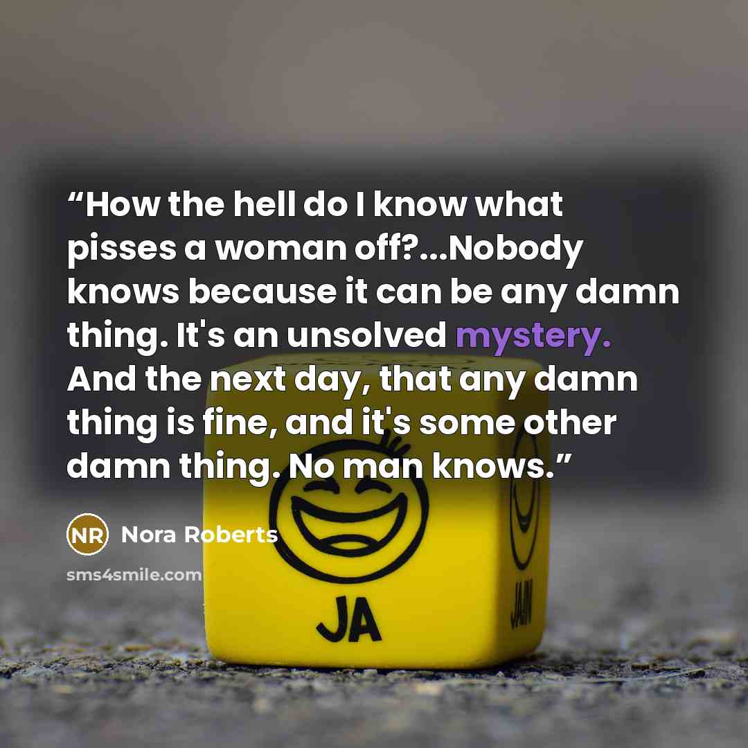 “How the hell do I know what pisses a woman off?...Nobody knows because it can be any damn thing. It's an unsolved mystery. And the next day, that any damn thing is fine, and it's some other damn thing. No man knows.” quote by Nora Roberts