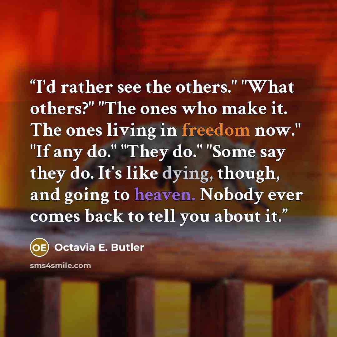“I'd rather see the others." "What others?" "The ones who make it. The ones living in freedom now." "If any do." "They do." "Some say they do. It's like dying, though, and going to heaven. Nobody ever comes back to tell you about it.” quote by Octavia E. Butler