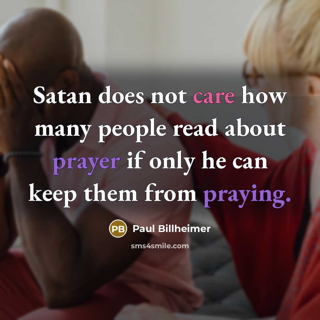 “Satan does not care how many people read about prayer if only he can keep them from praying.” quote by Paul Billheimer