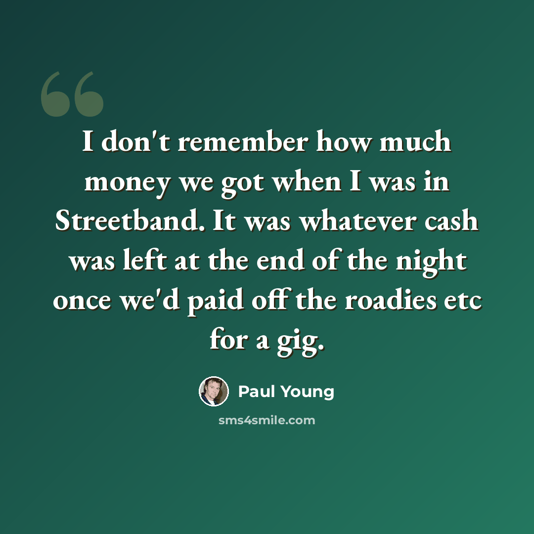 “I don't remember how much money we got when I was in Streetband. It was whatever cash was left at the end of the night once we'd paid off the roadies etc for a gig.” quote by Paul Young