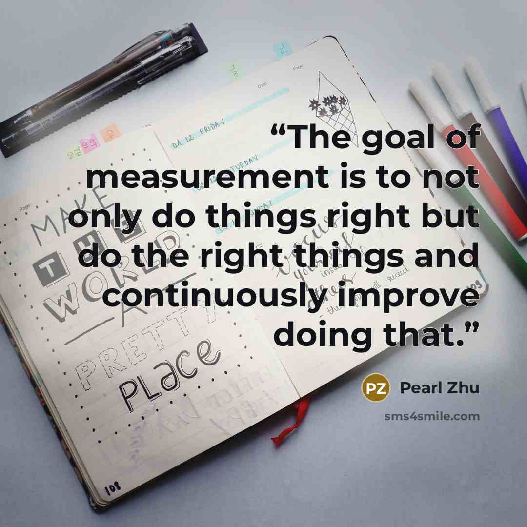 “The goal of measurement is to not only do things right but do the right things and continuously improve doing that.” quote by Pearl Zhu