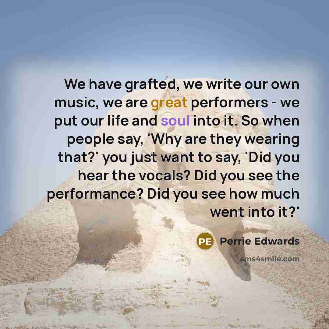 “We have grafted, we write our own music, we are great performers - we put our life and soul into it. So when people say, 'Why are they wearing that?' you just want to say, 'Did you hear the vocals? Did you see the performance? Did you see how much went into it?'” quote by Perrie Edwards