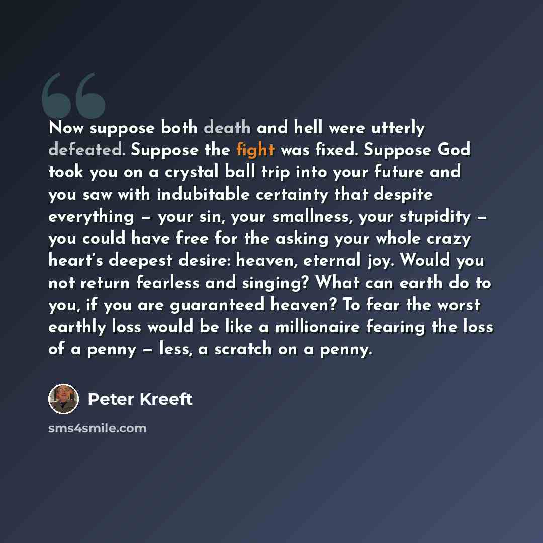 “Now suppose both death and hell were utterly defeated. Suppose the fight was fixed. Suppose God took you on a crystal ball trip into your future and you saw with indubitable certainty that despite everything — your sin, your smallness, your stupidity — you could have free for the asking your whole…” quote by Peter Kreeft