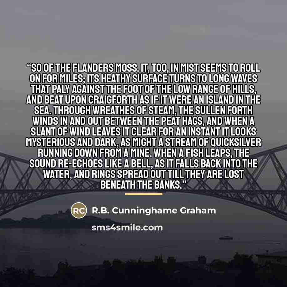 “So of the Flanders Moss. It, too, in mist seems to roll on for miles; its heathy surface turns to long waves that paly against the foot of the low range of hills, and beat upon Craigforth as if it were an island in the sea. Through wreathes of steam, the sullen Forth winds in and out between the…” quote by R.B. Cunninghame Graham