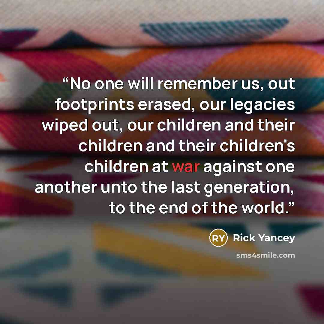 “No one will remember us, out footprints erased, our legacies wiped out, our children and their children and their children's children at war against one another unto the last generation, to the end of the world.” quote by Rick Yancey